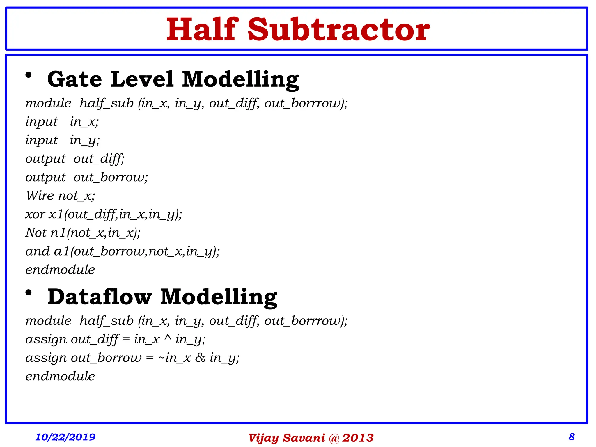 8
Half Subtractor
• Gate Level Modelling
module half_sub (in_x, in_y, out_diff, out_borrrow);
input in_x;
input in_y;
output out_diff;
output out_borrow;
Wire not_x;
xor x1(out_diff,in_x,in_y);
Not n1(not_x,in_x);
and a1(out_borrow,not_x,in_y);
endmodule
• Dataflow Modelling
module half_sub (in_x, in_y, out_diff, out_borrrow);
assign out_diff = in_x ^ in_y;
assign out_borrow = ~in_x & in_y;
endmodule
10/22/2019 Vijay Savani @ 2013
 