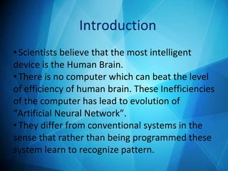 •Scientists believe that the most intelligent
device is the Human Brain.
•There is no computer which can beat the level
of efficiency of human brain. These Inefficiencies
of the computer has lead to evolution of
“Artificial Neural Network”.
•They differ from conventional systems in the
sense that rather than being programmed these
system learn to recognize pattern.
Introduction
 
