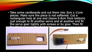 • Take some cardboards and cut them into 3cm x 11cm
pieces. Make sure the piece is not softened. Cut a
rectangular hole at one end (leave 0.8cm from bottom)
just enough to fit another servo and at another end fit
the servo gear tightly with screws or by glue. Then fit
the third servo in the first hole.
 