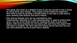 • This setup also looks as a Robotic Crane or we can convert it into a Crane
by doing some easy tweaks. This project will be helpful for beginners
who want to learn to develop a Simple Robot in low cost or just want to
learn working with Arduino and servo motors.
• This Arduino Robotic Arm can be controlled by four
Potentiometer attached to it, each potentiometer is used to control each
servo. You can move these servos by rotating the pots to pick some
object, with some practice you can easily pick and move the object from
one place to another. We have used low torque servos here but you can
use more powerful servos to pick heavy objects.
 