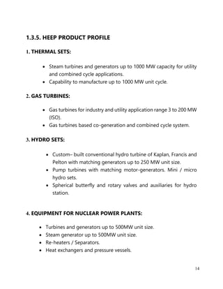 14
1.3.5. HEEP PRODUCT PROFILE
1. THERMAL SETS:
• Steam turbines and generators up to 1000 MW capacity for utility
and combined cycle applications.
• Capability to manufacture up to 1000 MW unit cycle.
2. GAS TURBINES:
• Gas turbines for industry and utility application range 3 to 200 MW
(ISO).
• Gas turbines based co-generation and combined cycle system.
3. HYDRO SETS:
• Custom– built conventional hydro turbine of Kaplan, Francis and
Pelton with matching generators up to 250 MW unit size.
• Pump turbines with matching motor-generators. Mini / micro
hydro sets.
• Spherical butterfly and rotary valves and auxiliaries for hydro
station.
4. EQUIPMENT FOR NUCLEAR POWER PLANTS:
• Turbines and generators up to 500MW unit size.
• Steam generator up to 500MW unit size.
• Re-heaters / Separators.
• Heat exchangers and pressure vessels.
 
