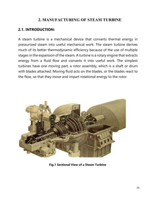16
2. MANUFACTURING OF STEAM TURBINE
2.1. INTRODUCTION:
A steam turbine is a mechanical device that converts thermal energy in
pressurized steam into useful mechanical work. The steam turbine derives
much of its better thermodynamic efficiency because of the use of multiple
stages in the expansion of the steam. A turbine is a rotary engine that extracts
energy from a fluid flow and converts it into useful work. The simplest
turbines have one moving part, a rotor assembly, which is a shaft or drum
with blades attached. Moving fluid acts on the blades, or the blades react to
the flow, so that they move and impart rotational energy to the rotor.
Fig.1 Sectional View of a Steam Turbine
 