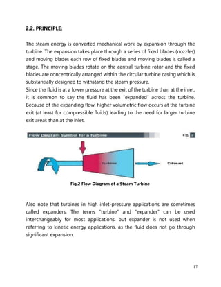 17
2.2. PRINCIPLE:
The steam energy is converted mechanical work by expansion through the
turbine. The expansion takes place through a series of fixed blades (nozzles)
and moving blades each row of fixed blades and moving blades is called a
stage. The moving blades rotate on the central turbine rotor and the fixed
blades are concentrically arranged within the circular turbine casing which is
substantially designed to withstand the steam pressure.
Since the fluid is at a lower pressure at the exit of the turbine than at the inlet,
it is common to say the fluid has been “expanded” across the turbine.
Because of the expanding flow, higher volumetric flow occurs at the turbine
exit (at least for compressible fluids) leading to the need for larger turbine
exit areas than at the inlet.
Fig.2 Flow Diagram of a Steam Turbine
Also note that turbines in high inlet-pressure applications are sometimes
called expanders. The terms “turbine” and “expander” can be used
interchangeably for most applications, but expander is not used when
referring to kinetic energy applications, as the fluid does not go through
significant expansion.
 