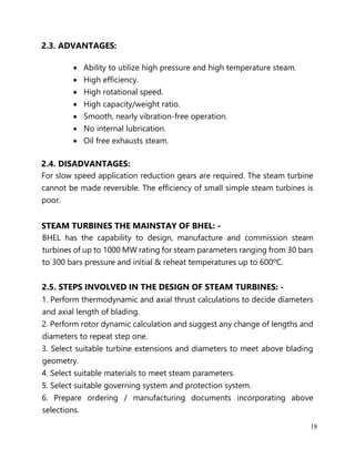 18
2.3. ADVANTAGES:
• Ability to utilize high pressure and high temperature steam.
• High efficiency.
• High rotational speed.
• High capacity/weight ratio.
• Smooth, nearly vibration-free operation.
• No internal lubrication.
• Oil free exhausts steam.
2.4. DISADVANTAGES:
For slow speed application reduction gears are required. The steam turbine
cannot be made reversible. The efficiency of small simple steam turbines is
poor.
STEAM TURBINES THE MAINSTAY OF BHEL: -
BHEL has the capability to design, manufacture and commission steam
turbines of up to 1000 MW rating for steam parameters ranging from 30 bars
to 300 bars pressure and initial & reheat temperatures up to 600ºC.
2.5. STEPS INVOLVED IN THE DESIGN OF STEAM TURBINES: -
1. Perform thermodynamic and axial thrust calculations to decide diameters
and axial length of blading.
2. Perform rotor dynamic calculation and suggest any change of lengths and
diameters to repeat step one.
3. Select suitable turbine extensions and diameters to meet above blading
geometry.
4. Select suitable materials to meet steam parameters.
5. Select suitable governing system and protection system.
6. Prepare ordering / manufacturing documents incorporating above
selections.
 