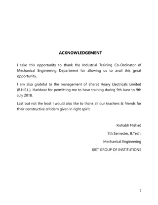 2
ACKNOWLEDGEMENT
I take this opportunity to thank the Industrial Training Co-Ordinator of
Mechanical Engineering Department for allowing us to avail this great
opportunity.
I am also grateful to the management of Bharat Heavy Electricals Limited
(B.H.E.L.), Haridwar for permitting me to have training during 9th June to 9th
July 2018.
Last but not the least I would also like to thank all our teachers & friends for
their constructive criticism given in right spirit.
Rishabh Nishad
7th Semester, B.Tech.
Mechanical Engineering
KIET GROUP OF INSTITUTIONS
 