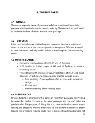 21
4. TURBINE PARTS
4.1 NOZZLE:
The nozzle expands steam of comparatively low velocity and high static
pressure within considerable increase in velocity. The nozzle is so positioned
as to direct the flow of steam into the rotor passage.
4.2 DIFFUSER:
It is a mechanical device that is designed to control the characteristics of
steam at the entrance to a thermodynamic open system. Diffusers are used
to slow the steam's velocity and to enhance its mixing into the surrounding
steam.
4.3 TURBINE BLADES:
• Cylindrical reaction blades for HP, IP and LP Turbines.
• 3-DS blades, in initial stages of HP and IP Turbine, to reduce
secondary losses.
• Twisted blade with integral shroud, in last stages of HP, IP and initial
stages of LP turbines, to reduce profile and Tip leakage losses.
o Free standing LP moving blades Tip sections with supersonic
design.
o Fir-tree root
o Flame hardening of the leading edge.
4.4 GUIDE BLADES:
Often a turbine is arranged with a series of rotor flow passages. Intervening
between the blades comprising the rotor passages are rows of stationary
guide blades. The purpose of this guide is to reverse the direction of steam
leaving the preceding moving blade row so that general direction of steam
leaving the preceding moving blade rows is similar. If guide blades were not
 