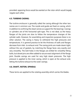 22
provided, opposing force would be exerted on the rotor which would largely
negate each other.
4.5. TURBINE CASING:
The turbine enclosure is generally called the casing although the other two
names are in common use. The nozzle and guide are fixed on casing, which
in addition to confining the steam serves as support for the bearings. Casings
or cylinders are of the horizontal split type. This is not ideal, as the heavy
flanges of the joints are slow to follow the temperature changes of the
cylinder walls. However, for assembling and inspection purposes there is no
other solution. The casing is heavy to withstand the high pressures and
temperatures. It is general practice to let the thickness of walls and flanges
decrease from inlet- to exhaust-end. The casing joints are made steam tight,
without the use of gaskets, by matching the flange faces very exactly and
very smoothly. The bolt holes in the flanges are drilled for smoothly fitting
bolts, but dowel pins are often added to secure exact alignment of the flange
joint. Double casings are used for very high steam pressures. The high
pressure is applied to the inner casing, which is open at the exhaust end,
letting the turbine exhaust to the outer casings.
4.6. SHAFT, ROTOR, SPINDLE:
These terms are applied to the rotating assembly which carries the blades.
 