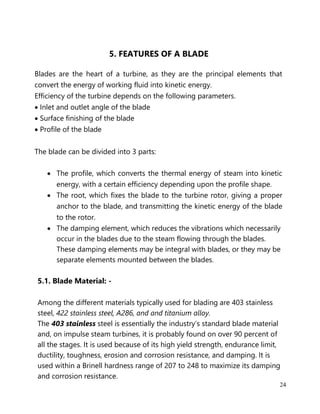 24
5. FEATURES OF A BLADE
Blades are the heart of a turbine, as they are the principal elements that
convert the energy of working fluid into kinetic energy.
Efficiency of the turbine depends on the following parameters.
• Inlet and outlet angle of the blade
• Surface finishing of the blade
• Profile of the blade
The blade can be divided into 3 parts:
• The profile, which converts the thermal energy of steam into kinetic
energy, with a certain efficiency depending upon the profile shape.
• The root, which fixes the blade to the turbine rotor, giving a proper
anchor to the blade, and transmitting the kinetic energy of the blade
to the rotor.
• The damping element, which reduces the vibrations which necessarily
occur in the blades due to the steam flowing through the blades.
These damping elements may be integral with blades, or they may be
separate elements mounted between the blades.
5.1. Blade Material: -
Among the different materials typically used for blading are 403 stainless
steel, 422 stainless steel, A286, and and titanium alloy.
The 403 stainless steel is essentially the industry’s standard blade material
and, on impulse steam turbines, it is probably found on over 90 percent of
all the stages. It is used because of its high yield strength, endurance limit,
ductility, toughness, erosion and corrosion resistance, and damping. It is
used within a Brinell hardness range of 207 to 248 to maximize its damping
and corrosion resistance.
 