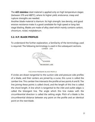 25
The 422 stainless steel material is applied only on high temperature stages
(between 370 and 480°C), where its higher yield, endurance, creep and
rupture strengths are needed.
Another blade material is titanium. Its high strength, low density, and good
erosion resistance make it a good candidate for high speed or long-last
stage blading. Blades are made of alloy steel which mainly contains carbon,
chromium, nickel, molybdenum.
5.2. H.P. BLADE PROFILES
To understand the further explanation, a familiarity of the terminology used
is required. The following terminology is used in the subsequent sections.
If circles are drawn tangential to the suction side and pressure side profiles
of a blade, and their centers are joined by a curve, this curve is called the
camber line. This camber line intersects the profile at two points A and B. The
line joining these points is called chord, and the length of this line is called
the chord length. A line which is tangential to the inlet and outlet edges is
called the bitangent line. The angle which this line makes with the
circumferential direction is called the setting angle. Pitch of a blade is the
circumferential distance between any point on the profile and an identical
point on the next blade.
 
