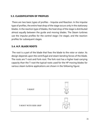 26
5.3. CLASSIFICATION OF PROFILES
There are two basic types of profiles - Impulse and Reaction. In the impulse
type of profiles, the entire heat drop of the stage occurs only in the stationary
blades. In the reaction type of blades, the heat drop of the stage is distributed
almost equally between the guide and moving blades. The Steam turbines
use the impulse profiles for the control stage (1st stage), and the reaction
profiles for subsequent stages.
5.4. H.P. BLADE ROOTS
The root is a part of the blade that fixes the blade to the rotor or stator. Its
design depends upon the centrifugal and steam bending forces of the blade.
The roots are T-root and Fork-root. The fork root has a higher load-carrying
capacity than the T-root the typical roots used for the HP moving blades for
various steam turbine applications are shown in the following figure:
T-ROOT
T-ROOT WITH SIDE GRIP
 