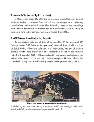 28
2. Assembly Section (of hydro turbines)
In this section assembly of hydro turbines are done. Blades of turbine
are1st assemble on the rotor & after it this rotor is transported to balancing
tunnel where the balancing is done. After balancing the rotor, rotor &casings
both internal & external are transported to the customer. Total assembly of
turbine is done in the company which purchased it by B.H.E.L.
3. OSBT (Over Speed Balancing Tunnel)
In this section, rotors of all type of turbines like LP (low pressure), HP
(high pressure) & IP (Intermediate pressure) rotors of Steam turbine, rotors
of Gas & Hydro turbine are balanced. In a large tunnel, Vacuum of 2 torr is
created with the help of pumps & after that rotor is placed on pedestal and
rotted with speed of 2500-4500 rpm. After it in a computer control room the
axis of rotation of rotor is seen with help of computer & then balance the
rotor by inserting the small balancing weight in the grooves cut on rotor.
Fig 4: Over speed & Vacuum Balancing Tunnel
For balancing and over speed testing of rotors up to 320 tons in weight, 1800 mm in
length and 6900 mm diameter under vacuum conditions of 1 Torr.
 