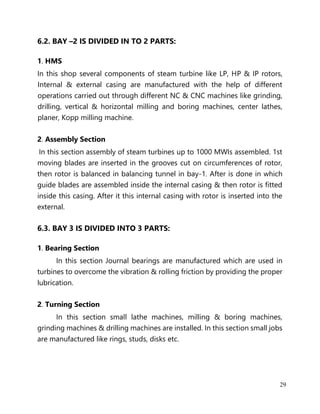 29
6.2. BAY –2 IS DIVIDED IN TO 2 PARTS:
1. HMS
In this shop several components of steam turbine like LP, HP & IP rotors,
Internal & external casing are manufactured with the help of different
operations carried out through different NC & CNC machines like grinding,
drilling, vertical & horizontal milling and boring machines, center lathes,
planer, Kopp milling machine.
2. Assembly Section
In this section assembly of steam turbines up to 1000 MWIs assembled. 1st
moving blades are inserted in the grooves cut on circumferences of rotor,
then rotor is balanced in balancing tunnel in bay-1. After is done in which
guide blades are assembled inside the internal casing & then rotor is fitted
inside this casing. After it this internal casing with rotor is inserted into the
external.
6.3. BAY 3 IS DIVIDED INTO 3 PARTS:
1. Bearing Section
In this section Journal bearings are manufactured which are used in
turbines to overcome the vibration & rolling friction by providing the proper
lubrication.
2. Turning Section
In this section small lathe machines, milling & boring machines,
grinding machines & drilling machines are installed. In this section small jobs
are manufactured like rings, studs, disks etc.
 
