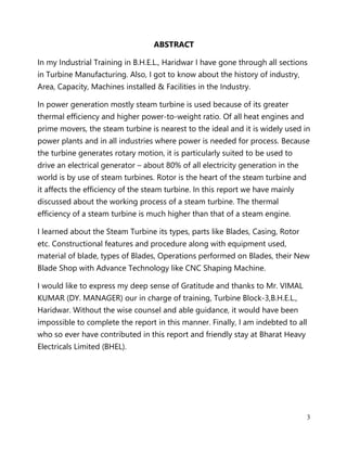 3
ABSTRACT
In my Industrial Training in B.H.E.L., Haridwar I have gone through all sections
in Turbine Manufacturing. Also, I got to know about the history of industry,
Area, Capacity, Machines installed & Facilities in the Industry.
In power generation mostly steam turbine is used because of its greater
thermal efficiency and higher power-to-weight ratio. Of all heat engines and
prime movers, the steam turbine is nearest to the ideal and it is widely used in
power plants and in all industries where power is needed for process. Because
the turbine generates rotary motion, it is particularly suited to be used to
drive an electrical generator – about 80% of all electricity generation in the
world is by use of steam turbines. Rotor is the heart of the steam turbine and
it affects the efficiency of the steam turbine. In this report we have mainly
discussed about the working process of a steam turbine. The thermal
efficiency of a steam turbine is much higher than that of a steam engine.
I learned about the Steam Turbine its types, parts like Blades, Casing, Rotor
etc. Constructional features and procedure along with equipment used,
material of blade, types of Blades, Operations performed on Blades, their New
Blade Shop with Advance Technology like CNC Shaping Machine.
I would like to express my deep sense of Gratitude and thanks to Mr. VIMAL
KUMAR (DY. MANAGER) our in charge of training, Turbine Block-3,B.H.E.L.,
Haridwar. Without the wise counsel and able guidance, it would have been
impossible to complete the report in this manner. Finally, I am indebted to all
who so ever have contributed in this report and friendly stay at Bharat Heavy
Electricals Limited (BHEL).
 