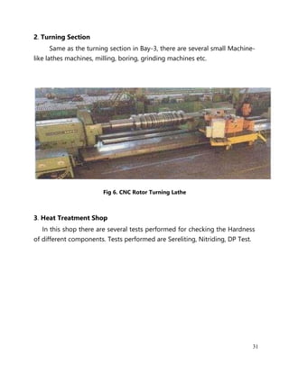 31
2. Turning Section
Same as the turning section in Bay-3, there are several small Machine-
like lathes machines, milling, boring, grinding machines etc.
Fig 6. CNC Rotor Turning Lathe
3. Heat Treatment Shop
In this shop there are several tests performed for checking the Hardness
of different components. Tests performed are Sereliting, Nitriding, DP Test.
 