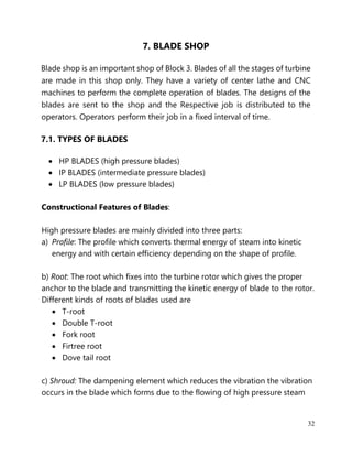 32
7. BLADE SHOP
Blade shop is an important shop of Block 3. Blades of all the stages of turbine
are made in this shop only. They have a variety of center lathe and CNC
machines to perform the complete operation of blades. The designs of the
blades are sent to the shop and the Respective job is distributed to the
operators. Operators perform their job in a fixed interval of time.
7.1. TYPES OF BLADES
• HP BLADES (high pressure blades)
• IP BLADES (intermediate pressure blades)
• LP BLADES (low pressure blades)
Constructional Features of Blades:
High pressure blades are mainly divided into three parts:
a) Profile: The profile which converts thermal energy of steam into kinetic
energy and with certain efficiency depending on the shape of profile.
b) Root: The root which fixes into the turbine rotor which gives the proper
anchor to the blade and transmitting the kinetic energy of blade to the rotor.
Different kinds of roots of blades used are
• T-root
• Double T-root
• Fork root
• Firtree root
• Dove tail root
c) Shroud: The dampening element which reduces the vibration the vibration
occurs in the blade which forms due to the flowing of high pressure steam
 