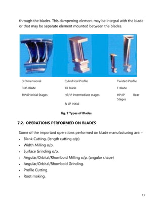 33
through the blades. This dampening element may be integral with the blade
or that may be separate element mounted between the blades.
3 Dimensional Cylindrical Profile Twisted Profile
3DS Blade TX Blade F Blade
HP/IP Initial Stages HP/IP Intermediate stages HP/IP Rear
Stages
& LP Initial
Fig. 7 Types of Blades
7.2. OPERATIONS PERFORMED ON BLADES
Some of the important operations performed on blade manufacturing are: -
• Blank Cutting. (length cutting o/p)
• Width Milling o/p.
• Surface Grinding o/p.
• Angular/Orbital/Rhomboid Milling o/p. (angular shape)
• Angular/Orbital/Rhomboid Grinding.
• Profile Cutting.
• Root making.
 