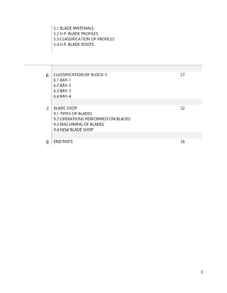 5
5.1 BLADE MATERIALS
5.2 H.P. BLADE PROFILES
5.3 CLASSIFICATION OF PROFILES
5.4 H.P. BLADE ROOTS
6. CLASSIFICATION OF BLOCK-3
6.1 BAY-1
6.2 BAY-2
6.3 BAY-3
6.4 BAY-4
27
7. BLADE SHOP
9.1 TYPES OF BLADES
9.2 OPERATIONS PERFORMED ON BLADES
9.3 MACHINING OF BLADES
9.4 NEW BLADE SHOP
32
9. END NOTE 36
 