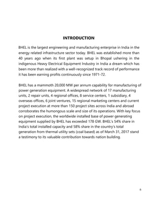 6
INTRODUCTION
BHEL is the largest engineering and manufacturing enterprise in India in the
energy related infrastructure sector today. BHEL was established more than
40 years ago when its first plant was setup in Bhopal ushering in the
indigenous Heavy Electrical Equipment Industry in India a dream which has
been more than realized with a well-recognized track record of performance
it has been earning profits continuously since 1971-72.
BHEL has a mammoth 20,000 MW per annum capability for manufacturing of
power generation equipment. A widespread network of 17 manufacturing
units, 2 repair units, 4 regional offices, 8 service centers, 1 subsidiary, 4
overseas offices, 6 joint ventures, 15 regional marketing centers and current
project execution at more than 150 project sites across India and abroad
corroborates the humongous scale and size of its operations. With key focus
on project execution, the worldwide installed base of power generating
equipment supplied by BHEL has exceeded 178 GW. BHEL’s 54% share in
India’s total installed capacity and 58% share in the country’s total
generation from thermal utility sets (coal based) as of March 31, 2017 stand
a testimony to its valuable contribution towards nation building.
 