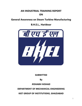 1
AN INDUSTRIAL TRAINING REPORT
ON
General Awareness on Steam Turbine Manufacturing
B.H.E.L., Haridwar
SUBMITTED
By
RISHABH NISHAD
DEPARTMENT OF MECHANICAL ENGINEERING
KIET GROUP OF INSTITUTIONS, GHAZIABAD
 