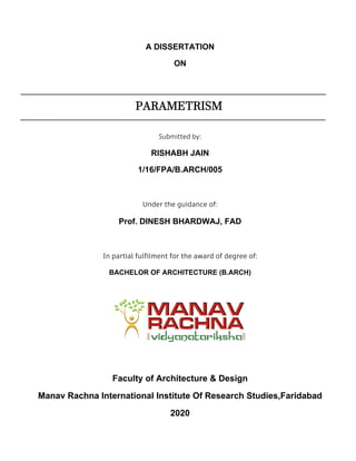 A DISSERTATION
ON
PARAMETRISM
Submitted by:
RISHABH JAIN
1/16/FPA/B.ARCH/005
Under the guidance of:
Prof. DINESH BHARDWAJ, FAD
In partial fulfilment for the award of degree of:
BACHELOR OF ARCHITECTURE (B.ARCH)
Faculty of Architecture & Design
Manav Rachna International Institute Of Research Studies,Faridabad
2020
 