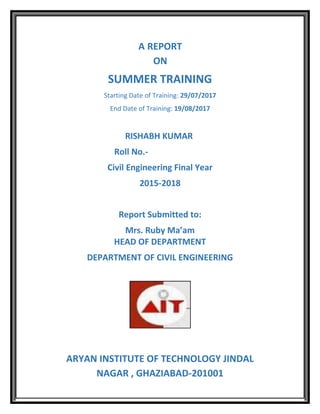 A REPORT
ON
SUMMER TRAINING
Starting Date of Training: 29/07/2017
End Date of Training: 19/08/2017
RISHABH KUMAR
Roll No.-
Civil Engineering Final Year
2015-2018
Report Submitted to:
Mrs. Ruby Ma’am
HEAD OF DEPARTMENT
DEPARTMENT OF CIVIL ENGINEERING
ARYAN INSTITUTE OF TECHNOLOGY JINDAL
NAGAR , GHAZIABAD-201001
 