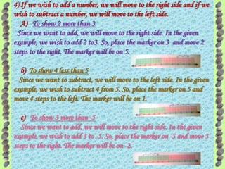 4) If we wish to add a number, we will move to the right side and if we
wish to subtract a number, we will move to the left side.
   A) To show 2 more than 3
 Since we want to add, we will move to the right side. In the given
example, we wish to add 2 to3. So, place the marker on 3 and move 2
steps to the right. The marker will be on 5.

  b) To show 4 less than 5
  Since we want to subtract, we will move to the left side. In the given
example, we wish to subtract 4 from 5. So, place the marker on 5 and
move 4 steps to the left. The marker will be on 1.

   c) To show 3 more than -5
   Since we want to add, we will move to the right side. In the given
example, we wish to add 3 to -5. So, place the marker on -5 and move 3
steps to the right. The marker will be on -2.
 