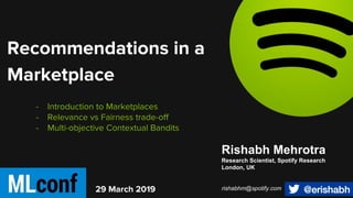 - Introduction to Marketplaces
- Relevance vs Fairness trade-off
- Multi-objective Contextual Bandits
29 March 2019
Recommendations in a
Marketplace
Rishabh Mehrotra
Research Scientist, Spotify Research
London, UK
rishabhm@spotify.com
 