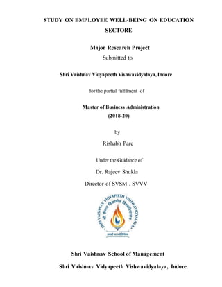 STUDY ON EMPLOYEE WELL-BEING ON EDUCATION
SECTORE
Major Research Project
Submitted to
Shri Vaishnav Vidyapeeth Vishwavidyalaya, Indore
for the partial fulfilment of
Master of Business Administration
(2018-20)
by
Rishabh Pare
Under the Guidance of
Dr. Rajeev Shukla
Director of SVSM , SVVV
Shri Vaishnav School of Management
Shri Vaishnav Vidyapeeth Vishwavidyalaya, Indore
 
