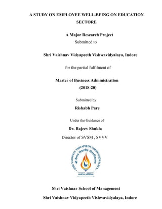 A STUDY ON EMPLOYEE WELL-BEING ON EDUCATION
SECTORE
A Major Research Project
Submitted to
Shri Vaishnav Vidyapeeth Vishwavidyalaya, Indore
for the partial fulfilment of
Master of Business Administration
(2018-20)
Submitted by
Rishabh Pare
Under the Guidance of
Dr. Rajeev Shukla
Director of SVSM , SVVV
Shri Vaishnav School of Management
Shri Vaishnav Vidyapeeth Vishwavidyalaya, Indore
 