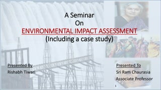 A Seminar
On
ENVIRONMENTAL IMPACT ASSESSMENT
(Including a case study)
Presented By Presented To
Rishabh Tiwari Sri Ram Chaurasia
Associate Professor
1
 