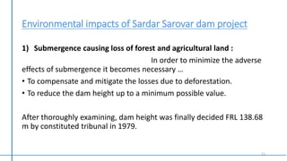 Environmental impacts of Sardar Sarovar dam project
1) Submergence causing loss of forest and agricultural land :
In order to minimize the adverse
effects of submergence it becomes necessary …
• To compensate and mitigate the losses due to deforestation.
• To reduce the dam height up to a minimum possible value.
After thoroughly examining, dam height was finally decided FRL 138.68
m by constituted tribunal in 1979.
11
 