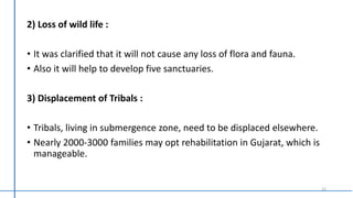 2) Loss of wild life :
• It was clarified that it will not cause any loss of flora and fauna.
• Also it will help to develop five sanctuaries.
3) Displacement of Tribals :
• Tribals, living in submergence zone, need to be displaced elsewhere.
• Nearly 2000-3000 families may opt rehabilitation in Gujarat, which is
manageable.
12
 