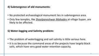 4) Submergence of old monuments:
• No protected archaeological monument lies in submergence area.
• Only few temples, like Shoolpaneshwar Mahadev at village Supan, are
likely to be affected.
5) Water-logging and Salinity problem:
• The problem of waterlogging and soil salinity is little serious here.
• It is so because the command areas of the projects have largely black
soils, which have very good water retention capacity.
13
 