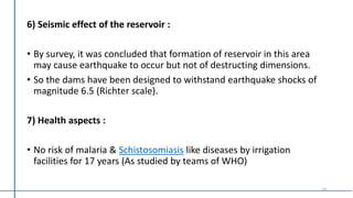 6) Seismic effect of the reservoir :
• By survey, it was concluded that formation of reservoir in this area
may cause earthquake to occur but not of destructing dimensions.
• So the dams have been designed to withstand earthquake shocks of
magnitude 6.5 (Richter scale).
7) Health aspects :
• No risk of malaria & Schistosomiasis like diseases by irrigation
facilities for 17 years (As studied by teams of WHO)
14
 