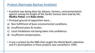 Protest (Narmada Bachao Andolan)
• A protest was being done by adivasis, farmers, environmentalists
against raising the height of the Sardar Sarovar dam lead by Ms.
Medha Patkar and Baba Amte.
• Principal ground of opposition were…
a) Non fulfillment of basic environmental conditions.
b) Insufficient plans & studies.
c) Local inhabitants not being taken into confidence.
d) Insufficient compensation.
• It was a protest by the NBA that caught the World Bank’s attention
and it's participation in these projects was cancelled in 1995.
15
 