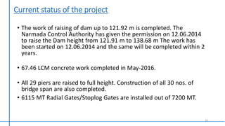 Current status of the project
• The work of raising of dam up to 121.92 m is completed. The
Narmada Control Authority has given the permission on 12.06.2014
to raise the Dam height from 121.91 m to 138.68 m The work has
been started on 12.06.2014 and the same will be completed within 2
years.
• 67.46 LCM concrete work completed in May-2016.
• All 29 piers are raised to full height. Construction of all 30 nos. of
bridge span are also completed.
• 6115 MT Radial Gates/Stoplog Gates are installed out of 7200 MT.
16
 
