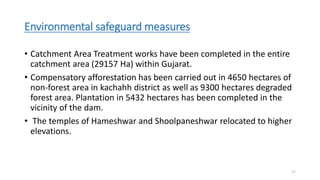 Environmental safeguard measures
• Catchment Area Treatment works have been completed in the entire
catchment area (29157 Ha) within Gujarat.
• Compensatory afforestation has been carried out in 4650 hectares of
non-forest area in kachahh district as well as 9300 hectares degraded
forest area. Plantation in 5432 hectares has been completed in the
vicinity of the dam.
• The temples of Hameshwar and Shoolpaneshwar relocated to higher
elevations.
17
 