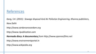 18
References
Garg, S.K. (2015) : Sewage disposal And Air Pollution Engineering, Khanna publishers,
New Delhi
http://www.sardarsarovardam.org
http://www.ripublication.com
Narmada diary: A documentary from http://www.spannerfilms.net
http://www.environmentportal.in
http://www.wikipedia.org
 