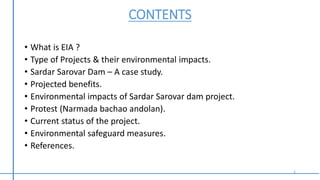 CONTENTS
• What is EIA ?
• Type of Projects & their environmental impacts.
• Sardar Sarovar Dam – A case study.
• Projected benefits.
• Environmental impacts of Sardar Sarovar dam project.
• Protest (Narmada bachao andolan).
• Current status of the project.
• Environmental safeguard measures.
• References.
2
 