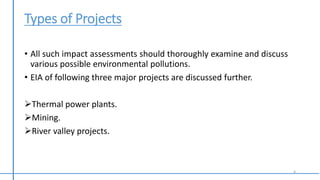 Types of Projects
• All such impact assessments should thoroughly examine and discuss
various possible environmental pollutions.
• EIA of following three major projects are discussed further.
Thermal power plants.
Mining.
River valley projects.
4
 