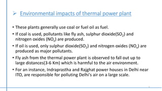  Environmental impacts of thermal power plant
• These plants generally use coal or fuel oil as fuel.
• If coal is used, pollutants like fly ash, sulphur dioxide(SO2) and
nitrogen oxides (NOx) are produced.
• If oil is used, only sulphur dioxide(SO2) and nitrogen oxides (NOx) are
produced as major pollutants.
• Fly ash from the thermal power plant is observed to fall out up to
large distances(3-6 Km) which is harmful to the air environment.
• For an instance, Indraprastha and Rajghat power houses in Delhi near
ITO, are responsible for polluting Delhi's air on a large scale.
5
 