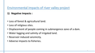 Environmental impacts of river valley project
1) Negative Impacts :
• Loss of forest & agricultural land.
• Loss of religious sites.
• Displacement of people coming in submergence zone of a dam.
• Water logging and salinity of irrigated land.
• Reservoir induced seismicity.
• Adverse impacts to fisheries.
7
 