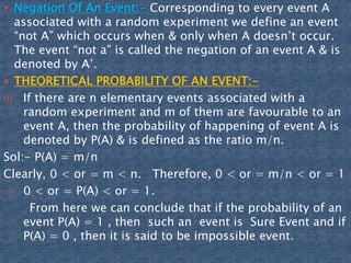  Negation Of An Event:- Corresponding to every event A
associated with a random experiment we define an event
“not A” which occurs when & only when A doesn’t occur.
The event “not a” is called the negation of an event A & is
denoted by A’.
 THEORETICAL PROBABILITY OF AN EVENT:-
(i) If there are n elementary events associated with a
random experiment and m of them are favourable to an
event A, then the probability of happening of event A is
denoted by P(A) & is defined as the ratio m/n.
Sol:- P(A) = m/n
Clearly, 0 < or = m < n. Therefore, 0 < or = m/n < or = 1
 0 < or = P(A) < or = 1.
From here we can conclude that if the probability of an
event P(A) = 1 , then such an event is Sure Event and if
P(A) = 0 , then it is said to be impossible event.
 