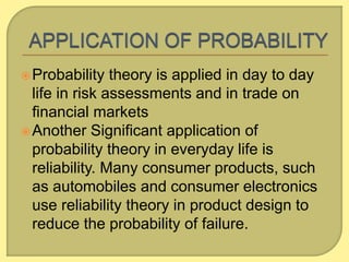 Probability theory is applied in day to day
life in risk assessments and in trade on
financial markets
Another Significant application of
probability theory in everyday life is
reliability. Many consumer products, such
as automobiles and consumer electronics
use reliability theory in product design to
reduce the probability of failure.
 