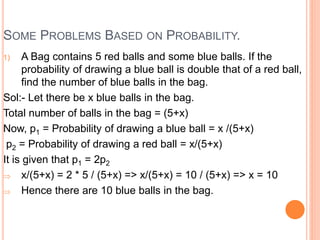SOME PROBLEMS BASED ON PROBABILITY.
1) A Bag contains 5 red balls and some blue balls. If the
probability of drawing a blue ball is double that of a red ball,
find the number of blue balls in the bag.
Sol:- Let there be x blue balls in the bag.
Total number of balls in the bag = (5+x)
Now, p1 = Probability of drawing a blue ball = x /(5+x)
p2 = Probability of drawing a red ball = x/(5+x)
It is given that p1 = 2p2
 x/(5+x) = 2 * 5 / (5+x) => x/(5+x) = 10 / (5+x) => x = 10
 Hence there are 10 blue balls in the bag.
 