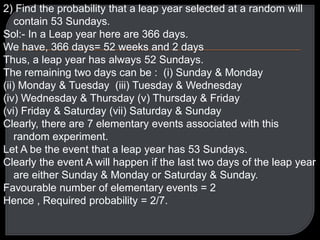 2) Find the probability that a leap year selected at a random will
contain 53 Sundays.
Sol:- In a Leap year here are 366 days.
We have, 366 days= 52 weeks and 2 days
Thus, a leap year has always 52 Sundays.
The remaining two days can be : (i) Sunday & Monday
(ii) Monday & Tuesday (iii) Tuesday & Wednesday
(iv) Wednesday & Thursday (v) Thursday & Friday
(vi) Friday & Saturday (vii) Saturday & Sunday
Clearly, there are 7 elementary events associated with this
random experiment.
Let A be the event that a leap year has 53 Sundays.
Clearly the event A will happen if the last two days of the leap year
are either Sunday & Monday or Saturday & Sunday.
Favourable number of elementary events = 2
Hence , Required probability = 2/7.
 