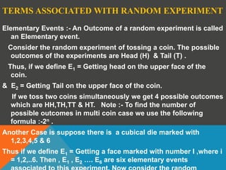 TERMS ASSOCIATED WITH RANDOM EXPERIMENT
Elementary Events :- An Outcome of a random experiment is called
an Elementary event.
Consider the random experiment of tossing a coin. The possible
outcomes of the experiments are Head (H) & Tail (T) .
Thus, if we define E1 = Getting head on the upper face of the
coin.
& E2 = Getting Tail on the upper face of the coin.
If we toss two coins simultaneously we get 4 possible outcomes
which are HH,TH,TT & HT. Note :- To find the number of
possible outcomes in multi coin case we use the following
formula :-2n .
Another Case is suppose there is a cubical die marked with
1,2,3,4,5 & 6
Thus if we define E1 = Getting a face marked with number I ,where i
= 1,2,..6. Then , E1 , E2 …. E6 are six elementary events
 
