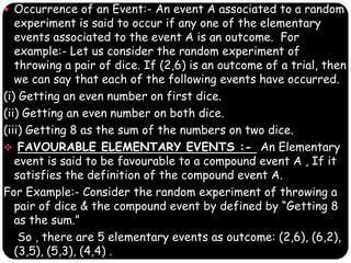  Occurrence of an Event:- An event A associated to a random
experiment is said to occur if any one of the elementary
events associated to the event A is an outcome. For
example:- Let us consider the random experiment of
throwing a pair of dice. If (2,6) is an outcome of a trial, then
we can say that each of the following events have occurred.
(i) Getting an even number on first dice.
(ii) Getting an even number on both dice.
(iii) Getting 8 as the sum of the numbers on two dice.
 FAVOURABLE ELEMENTARY EVENTS :- An Elementary
event is said to be favourable to a compound event A , If it
satisfies the definition of the compound event A.
For Example:- Consider the random experiment of throwing a
pair of dice & the compound event by defined by “Getting 8
as the sum.”
So , there are 5 elementary events as outcome: (2,6), (6,2),
(3,5), (5,3), (4,4) .
 