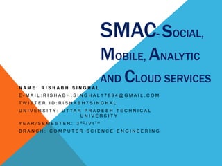 SMAC- SOCIAL,
MOBILE, ANALYTIC
AND CLOUD SERVICES
N A M E : R I S H A B H S I N G H A L
E - M A I L : R I S H A B H . S I N G H A L 1 7 8 9 4 @ G M A I L . C O M
T W I T T E R I D : R I S H A B H 7 S I N G H A L
U N I V E R S I T Y : U T T A R P R A D E S H T E C H N I C A L
U N I V E R S I T Y
Y E A R / S E M E S T E R : 3 R D / V I T H
B R A N C H : C O M P U T E R S C I E N C E E N G I N E E R I N G
 