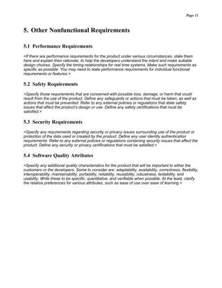 Page 11
5. Other Nonfunctional Requirements
5.1 Performance Requirements
<If there are performance requirements for the product under various circumstances, state them
here and explain their rationale, to help the developers understand the intent and make suitable
design choices. Specify the timing relationships for real time systems. Make such requirements as
specific as possible. You may need to state performance requirements for individual functional
requirements or features.>
5.2 Safety Requirements
<Specify those requirements that are concerned with possible loss, damage, or harm that could
result from the use of the product. Define any safeguards or actions that must be taken, as well as
actions that must be prevented. Refer to any external policies or regulations that state safety
issues that affect the product’s design or use. Define any safety certifications that must be
satisfied.>
5.3 Security Requirements
<Specify any requirements regarding security or privacy issues surrounding use of the product or
protection of the data used or created by the product. Define any user identity authentication
requirements. Refer to any external policies or regulations containing security issues that affect the
product. Define any security or privacy certifications that must be satisfied.>
5.4 Software Quality Attributes
<Specify any additional quality characteristics for the product that will be important to either the
customers or the developers. Some to consider are: adaptability, availability, correctness, flexibility,
interoperability, maintainability, portability, reliability, reusability, robustness, testability, and
usability. Write these to be specific, quantitative, and verifiable when possible. At the least, clarify
the relative preferences for various attributes, such as ease of use over ease of learning.>
 